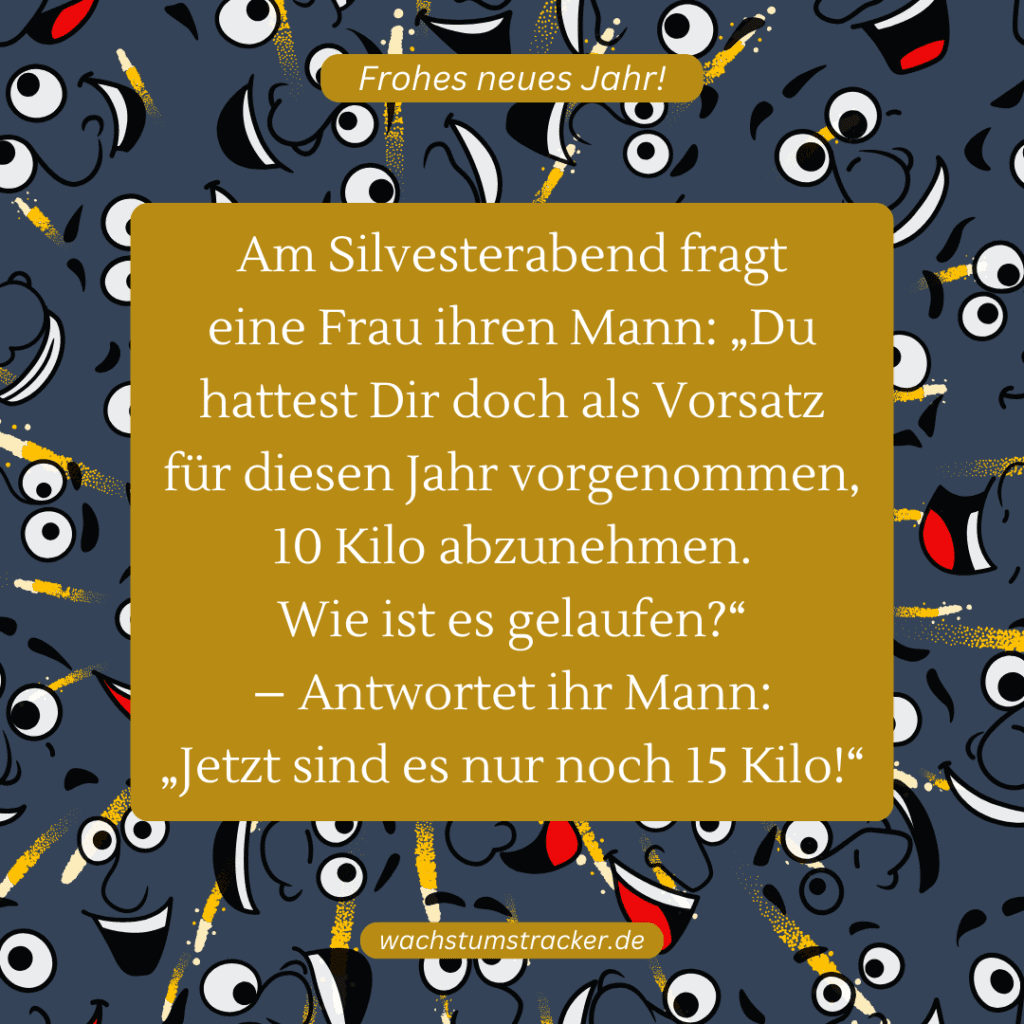 Am Silvesterabend fragt eine Frau ihren Mann: „Du hattest Dir doch als Vorsatz für diesen Jahr vorgenommen, 10 Kilo abzunehmen. Wie ist es gelaufen?“ – Antwortet ihr Mann: „Jetzt sind es nur noch 15 Kilo!“