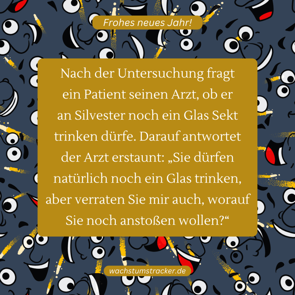 Nach der Untersuchung fragt ein Patient seinen Arzt, ob er an Silvester noch ein Glas Sekt trinken dürfe. Darauf antwortet der Arzt erstaunt: „Sie dürfen natürlich noch ein Glas trinken, aber verraten Sie mir auch, worauf Sie noch anstoßen wollen?“