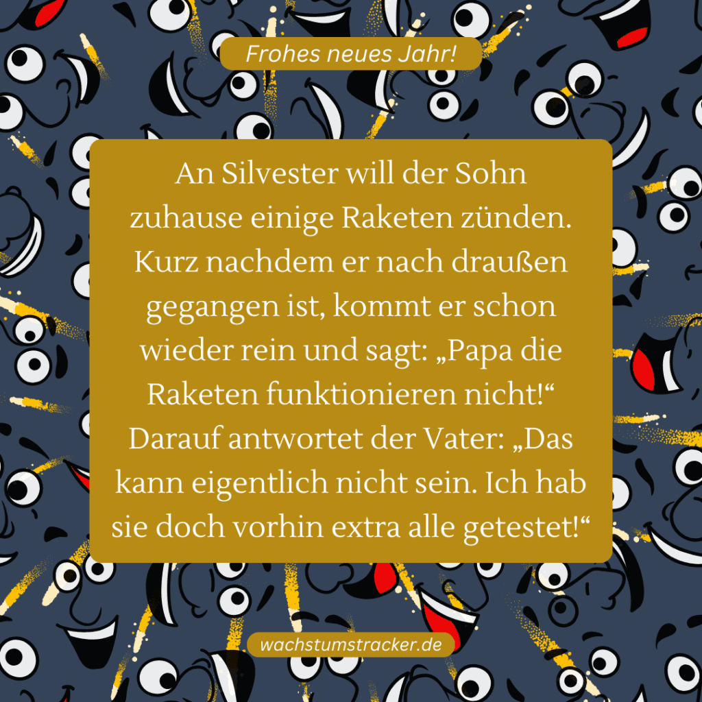 An Silvester will der Sohn zuhause einige Raketen zünden. Kurz nachdem er nach draußen gegangen ist, kommt er schon wieder rein und sagt: „Papa die Raketen funktionieren nicht!“ Darauf antwortet der Vater: „ Das kann eigentlich nicht sein. Ich hab sie doch vorhin extra alle getestet!“