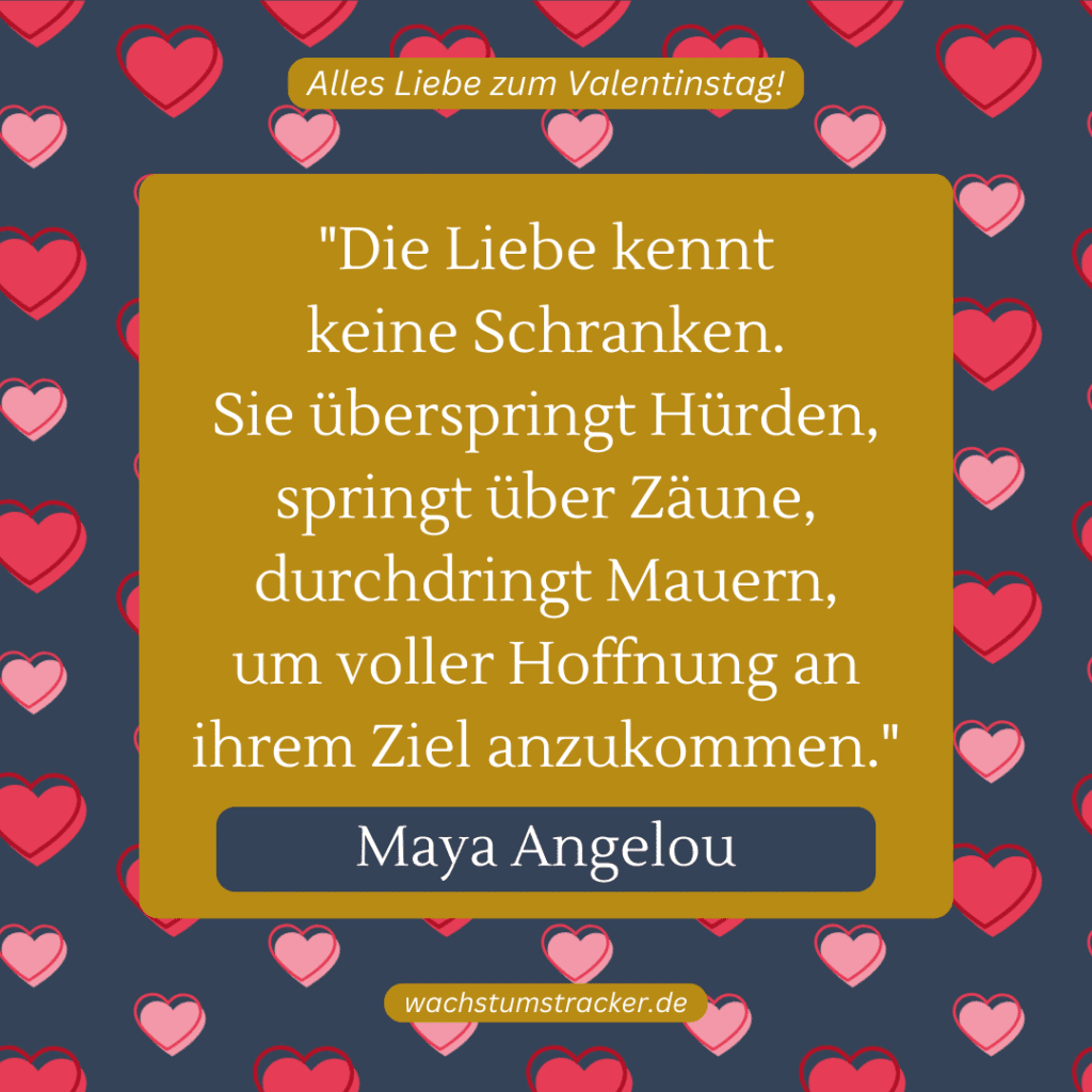 „Die Liebe kennt keine Schranken. Sie überspringt Hürden, springt über Zäune, durchdringt Mauern, um voller Hoffnung an ihrem Ziel anzukommen.“ – Maya Angelou
