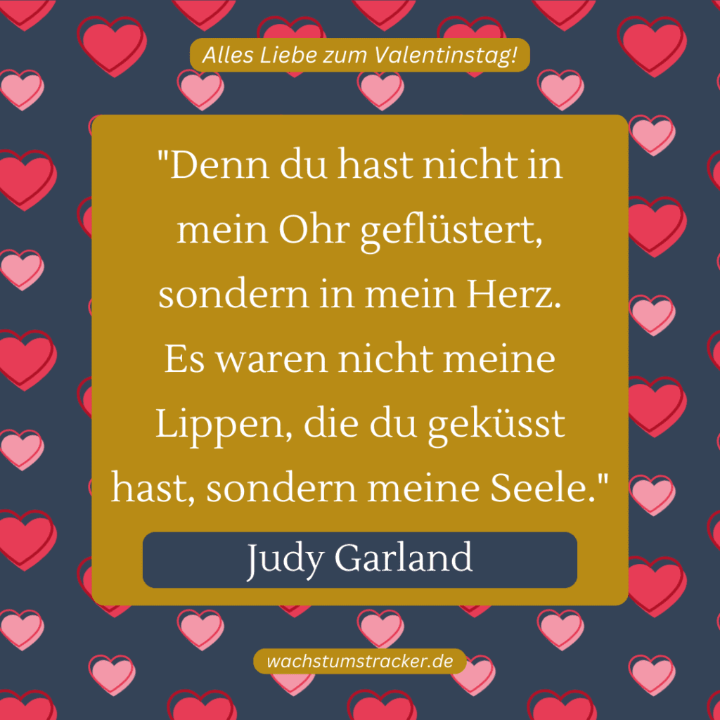 „Denn du hast nicht in mein Ohr geflüstert, sondern in mein Herz. Es waren nicht meine Lippen, die du geküsst hast, sondern meine Seele.“ – Judy Garland