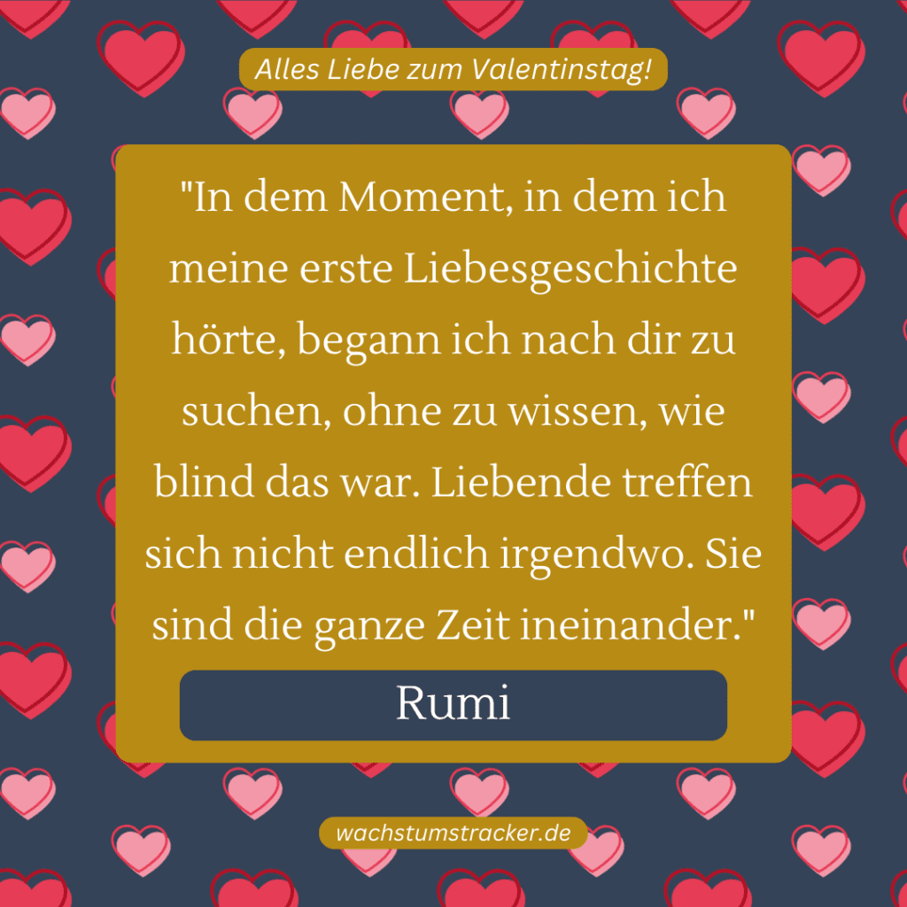 „In dem Moment, in dem ich meine erste Liebesgeschichte hörte, begann ich nach dir zu suchen, ohne zu wissen, wie blind das war. Liebende treffen sich nicht endlich irgendwo. Sie sind die ganze Zeit ineinander.“ – Rumi