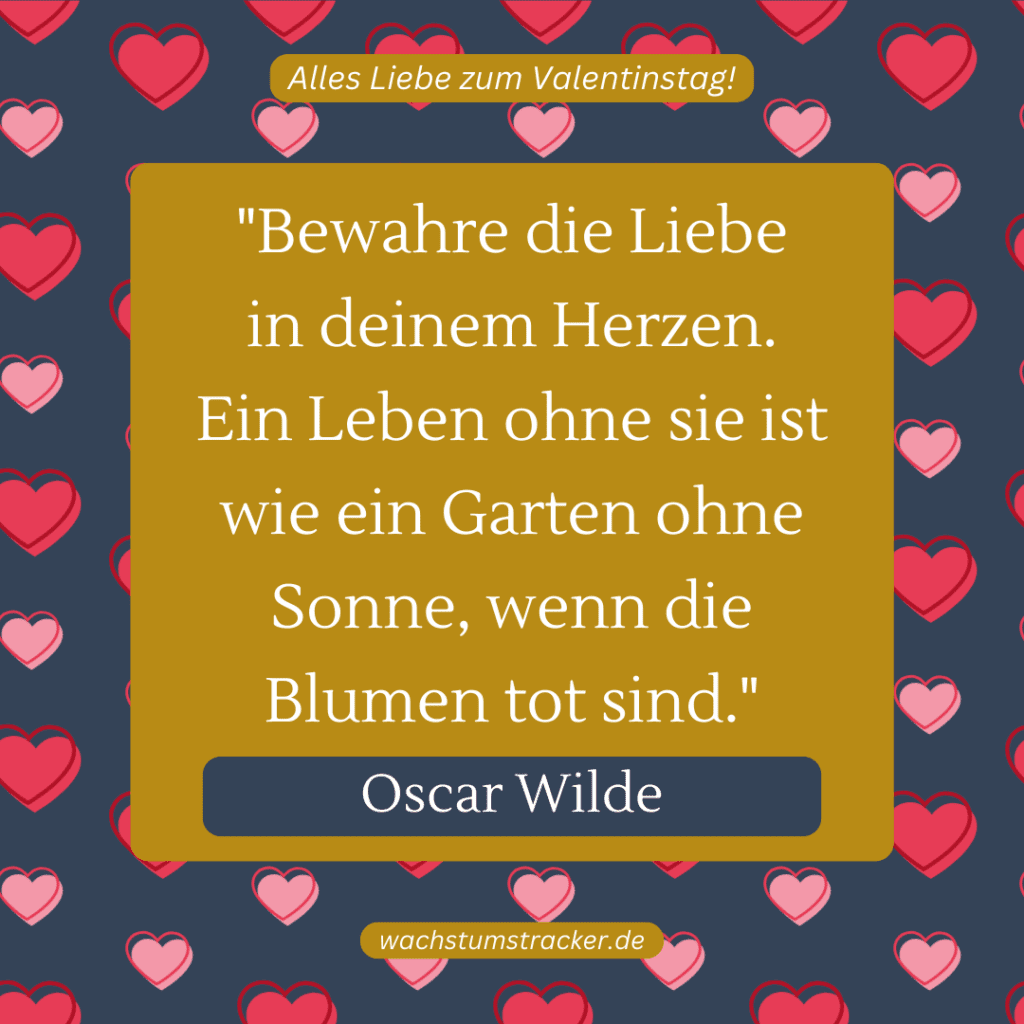 „Bewahre die Liebe in deinem Herzen. Ein Leben ohne sie ist wie ein Garten ohne Sonne, wenn die Blumen tot sind.“ – Oscar Wilde