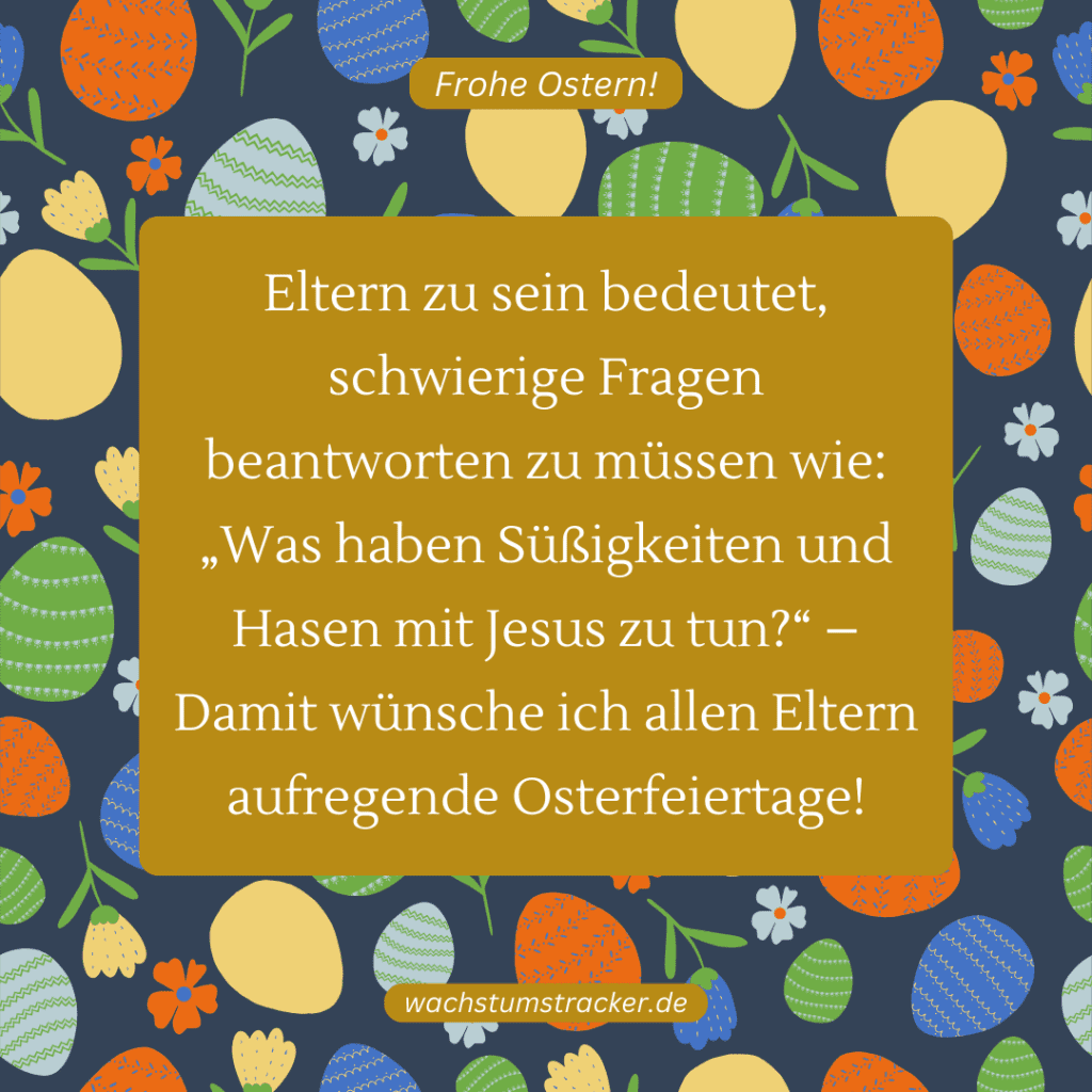 "Eltern zu sein bedeutet, schwierige Fragen beantworten zu müssen wie: „Was haben Süßigkeiten und Hasen mit Jesus zu tun?“ – Damit wünsche ich allen Eltern aufregende Osterfeiertage!"