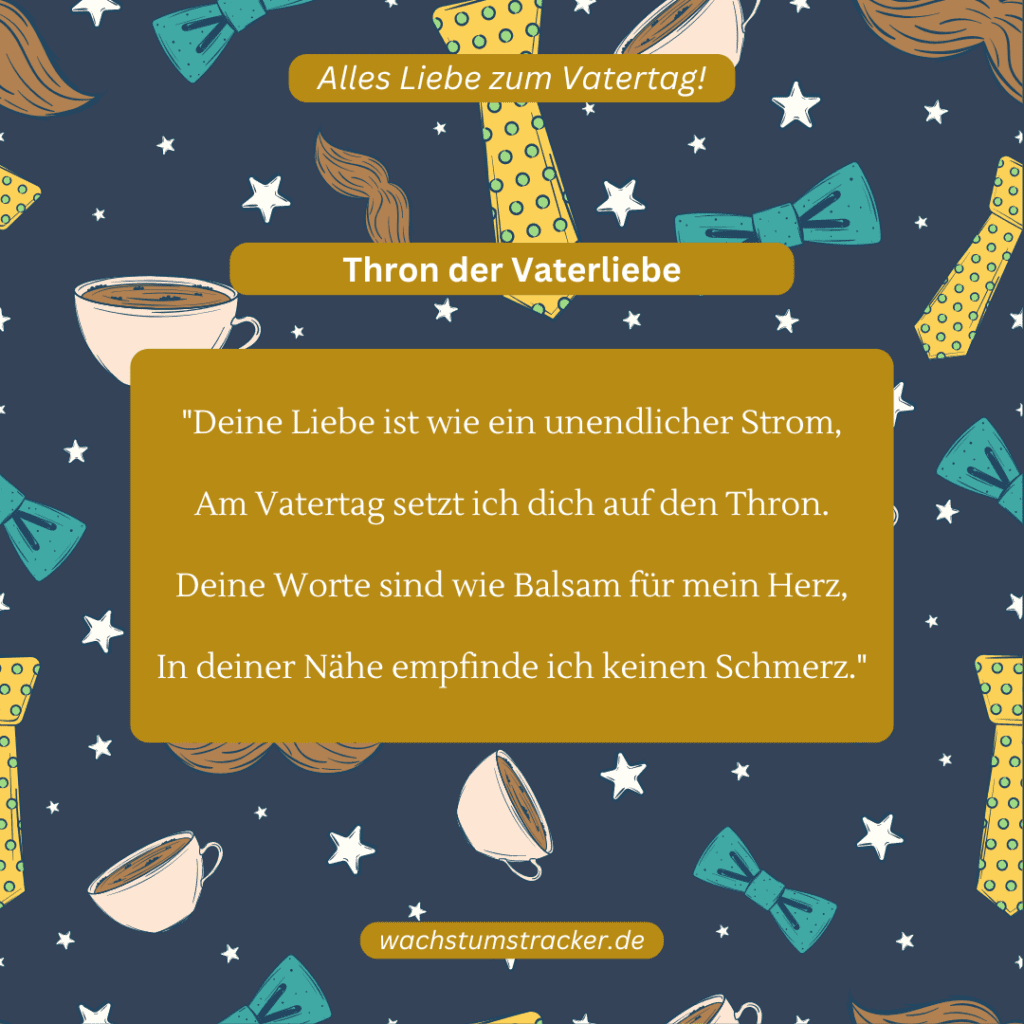 Thron der Vaterliebe „Deine Liebe ist wie ein unendlicher Strom, Am Vatertag setzt ich dich auf den Thron. Deine Worte sind wie Balsam für mein Herz, In deiner Nähe empfinde ich keinen Schmerz.“