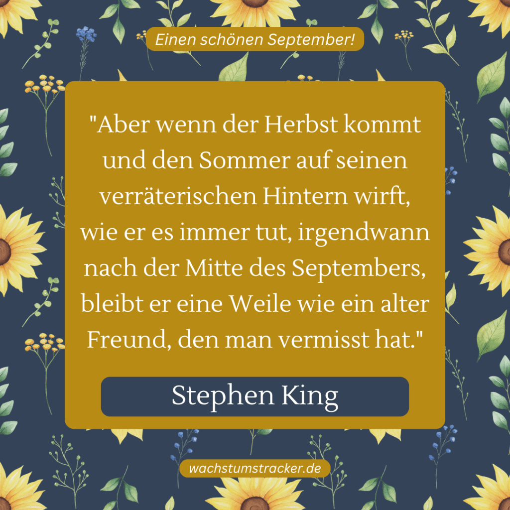 „Aber wenn der Herbst kommt und den Sommer auf seinen verräterischen Hintern wirft, wie er es immer tut, irgendwann nach der Mitte des Septembers, bleibt er eine Weile wie ein alter Freund, den man vermisst hat.“ – Stephen King