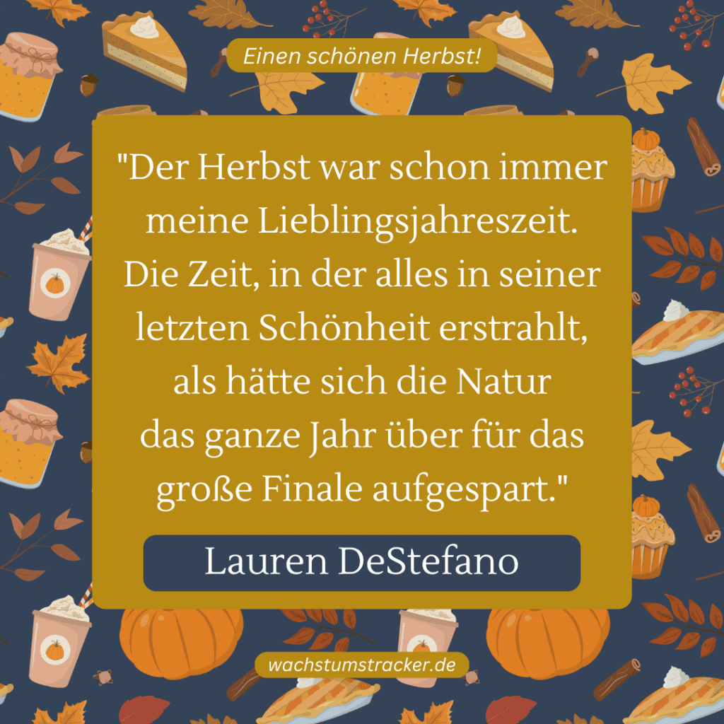 „Der Herbst war schon immer meine Lieblingsjahreszeit. Die Zeit, in der alles in seiner letzten Schönheit erstrahlt, als hätte sich die Natur das ganze Jahr über für das große Finale aufgespart.“ – Lauren DeStefano