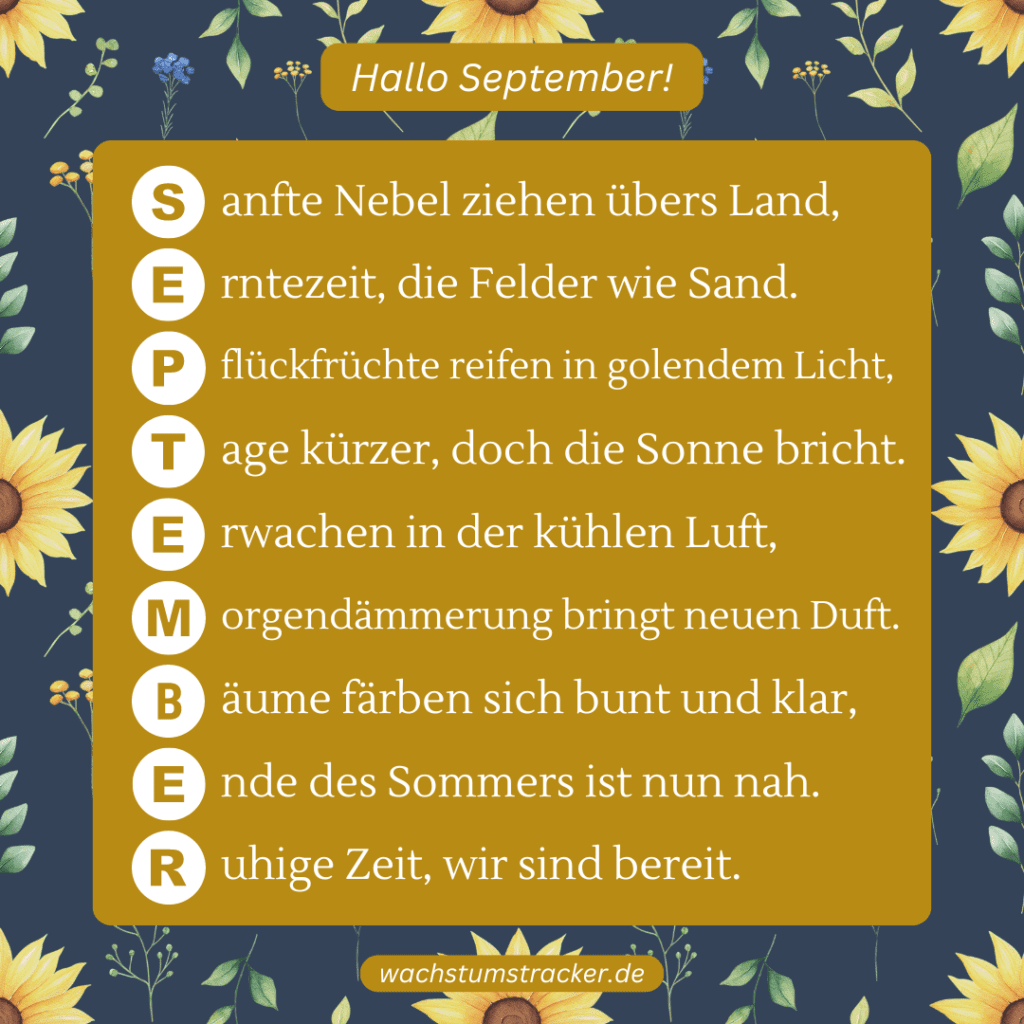 Herbstliche Reife „S anfte Nebel ziehen übers Land, E rntezeit, die Felder wie Sand. P flückfrüchte reifen in goldenem Licht, T age kürzer, doch die Sonne bricht. E rwachen in der kühlen Luft, M orgendämmerung bringt neuen Duft. B äume färben sich bunt und klar, E nde des Sommers ist nun nah. R uhige Zeit, wir sind bereit.“