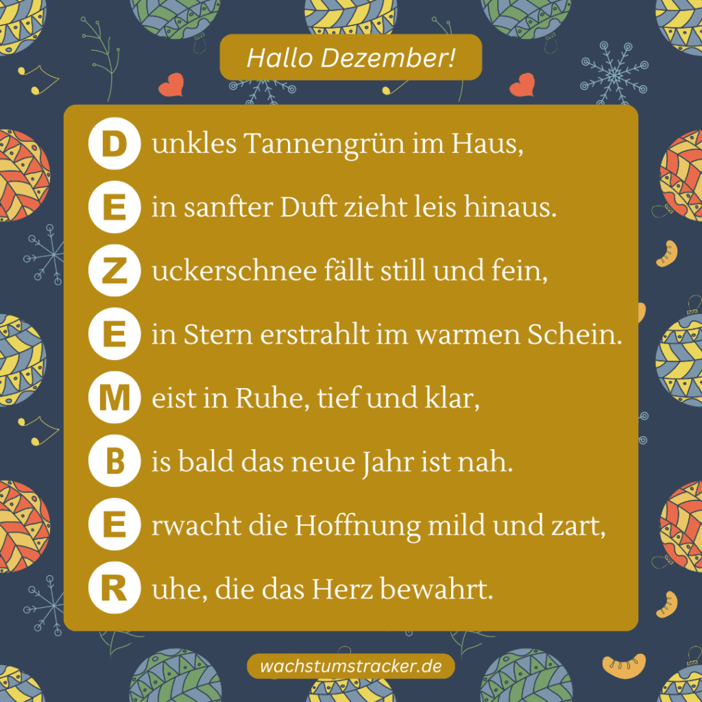 Hoffnung im Winterhauch „D unkles Tannengrün im Haus, E in sanfter Duft zieht leis hinaus. Z uckerschnee fällt still und fein, E in Stern erstrahlt im warmen Schein. M eist in Ruhe, tief und klar, B is bald das neue Jahr ist nah. E rwacht die Hoffnung mild und zart, R uhe, die das Herz bewahrt.“