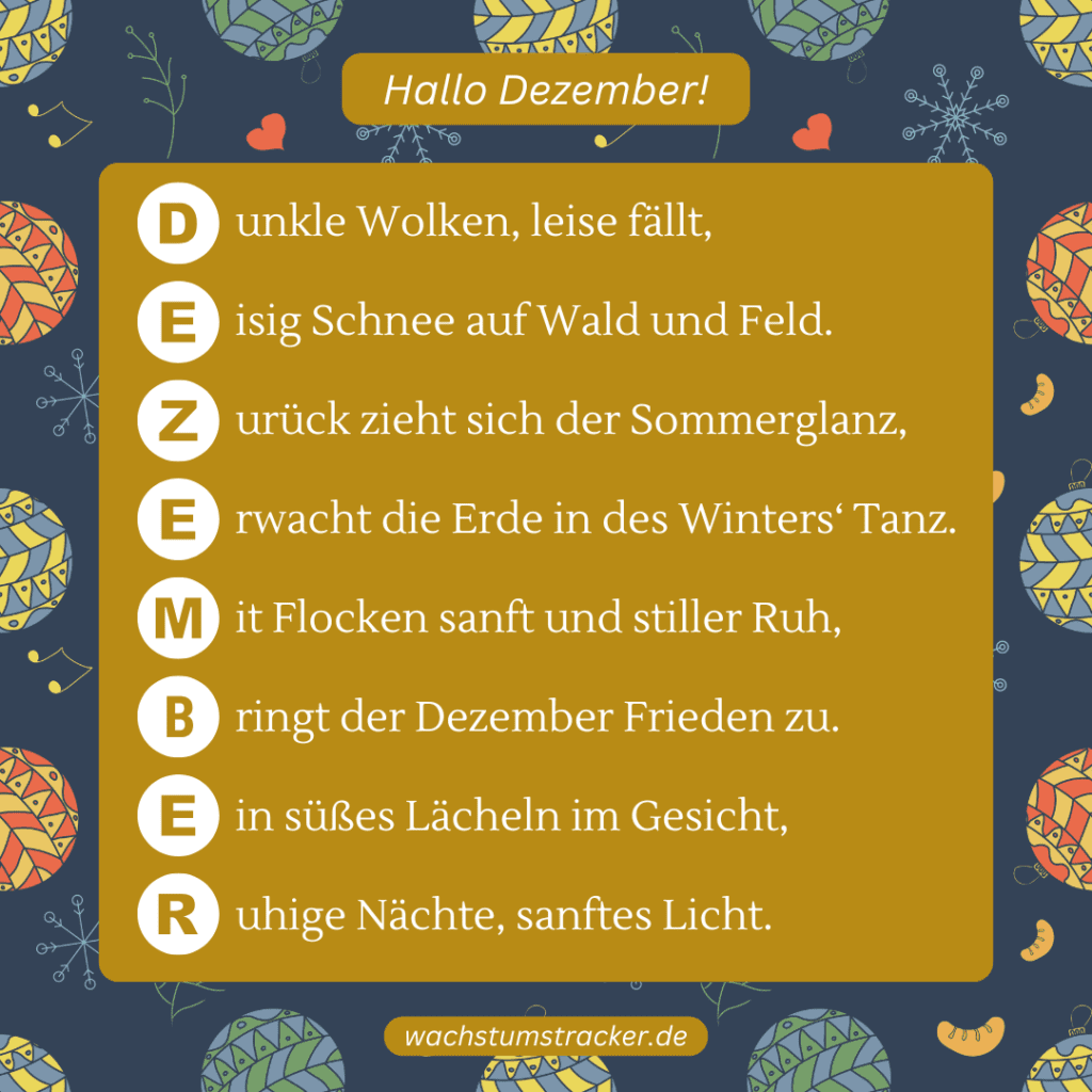 Der Tanz des Winters „D unkle Wolken, leise fällt, E isig Schnee auf Wald und Feld. Z urück zieht sich der Sommerglanz, E rwacht die Erde in des Winters‘ Tanz. M it Flocken sanft und stiller Ruh, B ringt der Dezember Frieden zu. E in süßes Lächeln im Gesicht, R uhige Nächte, sanftes Licht.“