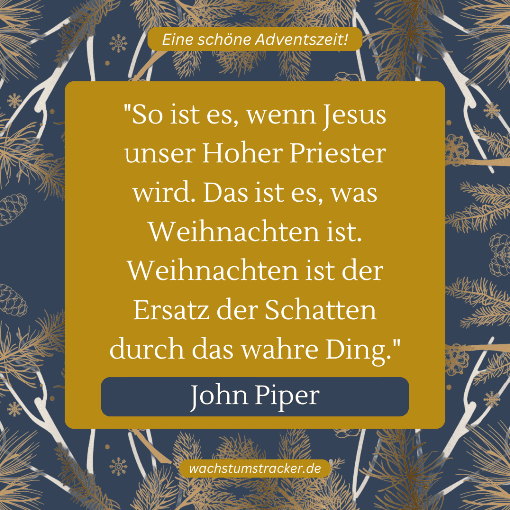 „So ist es, wenn Jesus unser Hoher Priester wird. Das ist es, was Weihnachten ist. Weihnachten ist der Ersatz der Schatten durch das wahre Ding.“ – John Piper