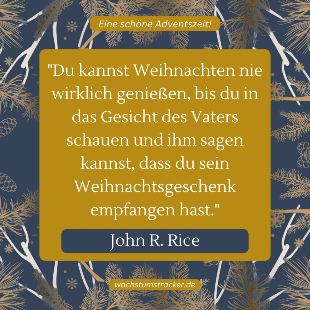 „Du kannst Weihnachten nie wirklich genießen, bis du in das Gesicht des Vaters schauen und ihm sagen kannst, dass du sein Weihnachtsgeschenk empfangen hast.“ – John R. Rice