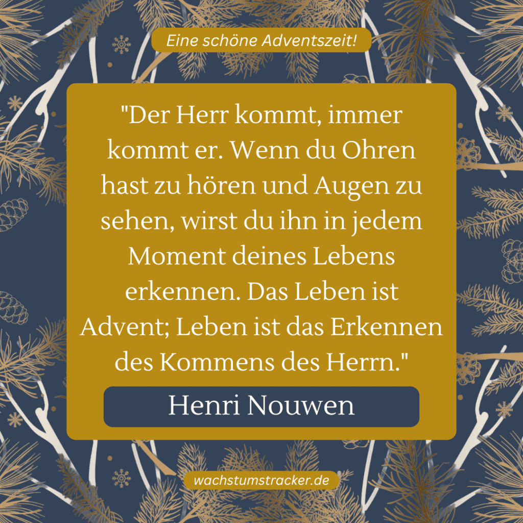 „Der Herr kommt, immer kommt er. Wenn du Ohren hast zu hören und Augen zu sehen, wirst du ihn in jedem Moment deines Lebens erkennen. Das Leben ist Advent; Leben ist das Erkennen des Kommens des Herrn.“ – Henri Nouwen
