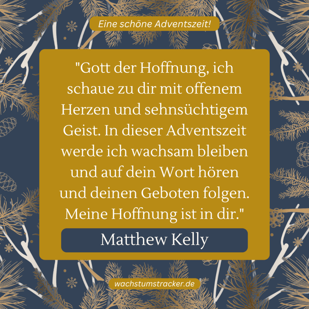 „Gott der Hoffnung, ich schaue zu dir mit offenem Herzen und sehnsüchtigem Geist. In dieser Adventszeit werde ich wachsam bleiben und auf dein Wort hören und deinen Geboten folgen. Meine Hoffnung ist in dir.“ – Matthew Kelly
