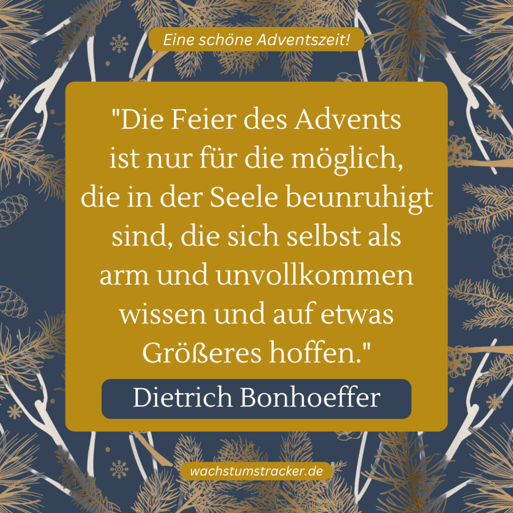 „Die Feier des Advents ist nur für die möglich, die in der Seele beunruhigt sind, die sich selbst als arm und unvollkommen wissen und auf etwas Größeres hoffen.“ – Dietrich Bonhoeffer