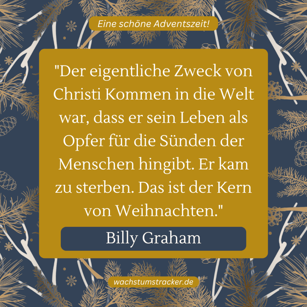 „Der eigentliche Zweck von Christi Kommen in die Welt war, dass er sein Leben als Opfer für die Sünden der Menschen hingibt. Er kam zu sterben. Das ist der Kern von Weihnachten.“ – Billy Graham