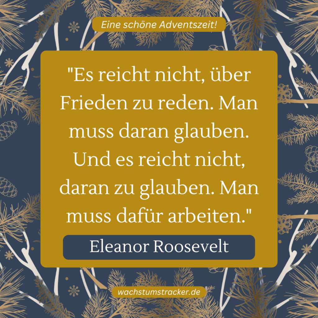„Es reicht nicht, über Frieden zu reden. Man muss daran glauben. Und es reicht nicht, daran zu glauben. Man muss dafür arbeiten.“ – Eleanor Roosevelt